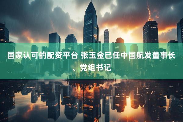 国家认可的配资平台 张玉金已任中国航发董事长、党组书记