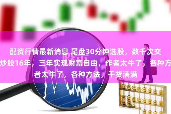 配资行情最新消息 尾盘30分钟选股，数千次交易从未失手，炒股16年，三年实现财富自由，作者太牛了，各种方法，干货满满