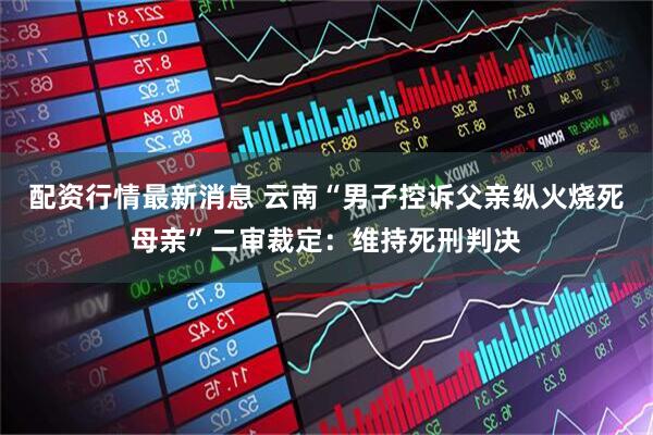 配资行情最新消息 云南“男子控诉父亲纵火烧死母亲”二审裁定：维持死刑判决
