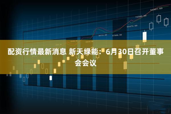 配资行情最新消息 新天绿能：6月30日召开董事会会议