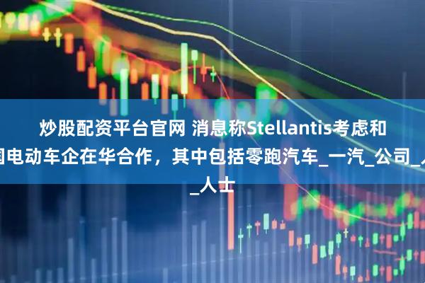 炒股配资平台官网 消息称Stellantis考虑和中国电动车企在华合作，其中包括零跑汽车_一汽_公司_人士