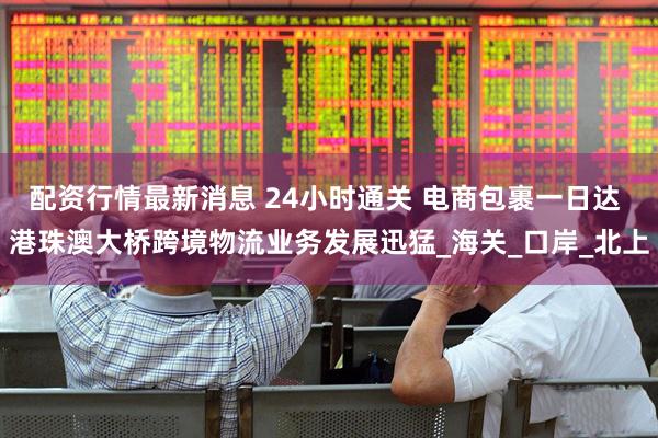 配资行情最新消息 24小时通关 电商包裹一日达 港珠澳大桥跨境物流业务发展迅猛_海关_口岸_北上