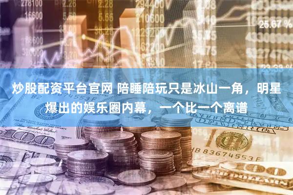 炒股配资平台官网 陪睡陪玩只是冰山一角，明星爆出的娱乐圈内幕，一个比一个离谱