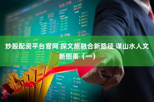 炒股配资平台官网 探文旅融合新路径 谋山水人文新图景（一）