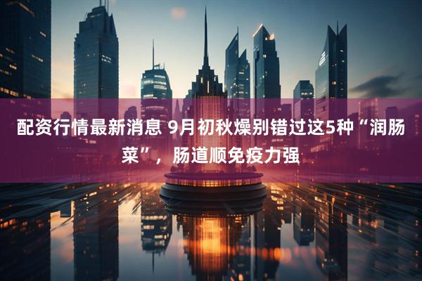 配资行情最新消息 9月初秋燥别错过这5种“润肠菜”，肠道顺免疫力强