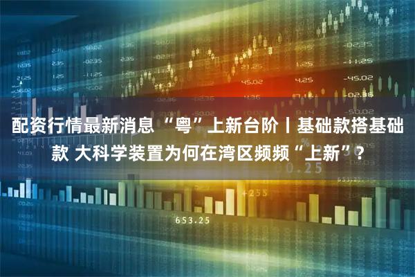配资行情最新消息 “粤”上新台阶丨基础款搭基础款 大科学装置为何在湾区频频“上新”？