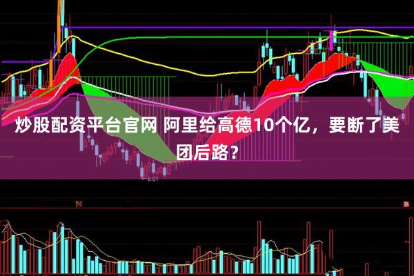 炒股配资平台官网 阿里给高德10个亿，要断了美团后路？