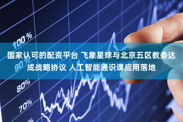 国家认可的配资平台 飞象星球与北京五区教委达成战略协议 人工智能通识课应用落地