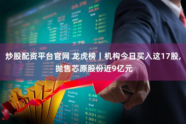 炒股配资平台官网 龙虎榜丨机构今日买入这17股, 抛售芯原股份近9亿元
