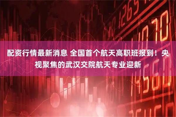 配资行情最新消息 全国首个航天高职班报到！央视聚焦的武汉交院航天专业迎新
