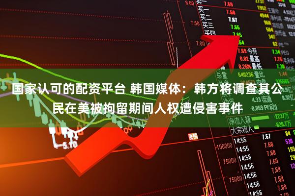 国家认可的配资平台 韩国媒体：韩方将调查其公民在美被拘留期间人权遭侵害事件
