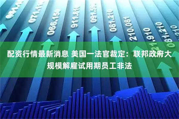 配资行情最新消息 美国一法官裁定：联邦政府大规模解雇试用期员工非法