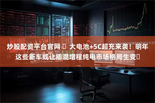 炒股配资平台官网 ​大电池+5C超充来袭！明年这些新车或让插混增程纯电市场格局生变​