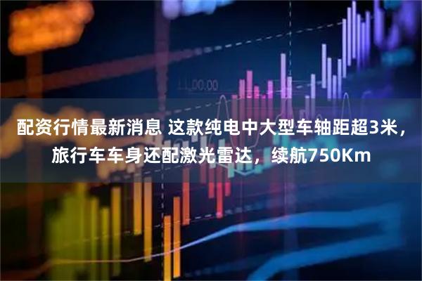配资行情最新消息 这款纯电中大型车轴距超3米，旅行车车身还配激光雷达，续航750Km