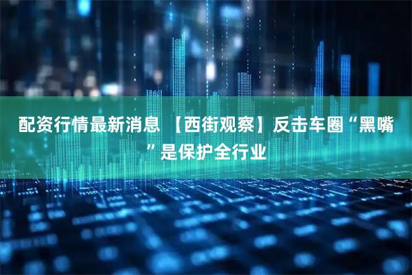配资行情最新消息 【西街观察】反击车圈“黑嘴”是保护全行业