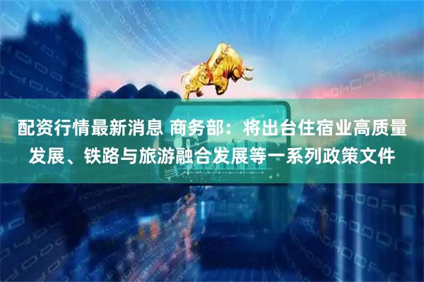配资行情最新消息 商务部：将出台住宿业高质量发展、铁路与旅游融合发展等一系列政策文件
