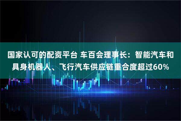 国家认可的配资平台 车百会理事长：智能汽车和具身机器人、飞行汽车供应链重合度超过60%