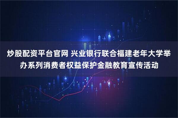 炒股配资平台官网 兴业银行联合福建老年大学举办系列消费者权益保护金融教育宣传活动