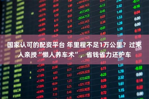国家认可的配资平台 年里程不足1万公里？过来人亲授“懒人养车术”，省钱省力还护车