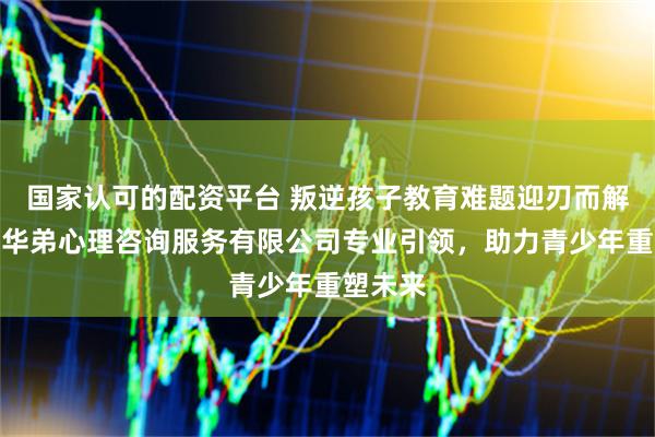 国家认可的配资平台 叛逆孩子教育难题迎刃而解，四川华弟心理咨询服务有限公司专业引领，助力青少年重塑未来